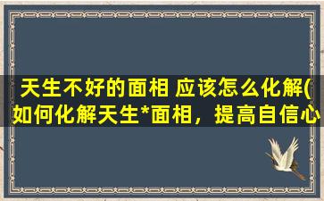 天生不好的面相 应该怎么化解(如何化解天生*面相，提高自信心和成功率)